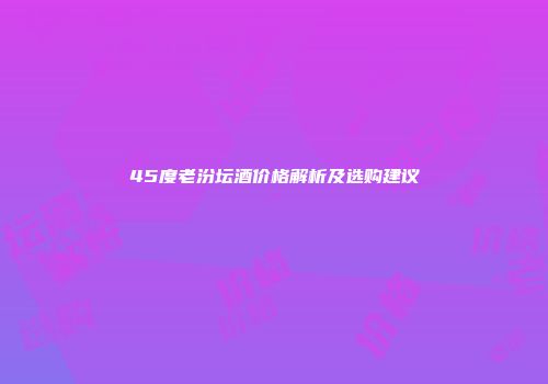 45度老汾坛酒价格解析及选购建议