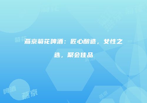 燕京菊花啤酒：匠心酿造，女性之选，聚会佳品