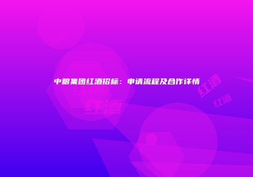 中粮集团红酒招标：申请流程及合作详情