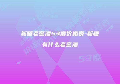 新疆老窖酒53度价格表-新疆有什么老窖酒