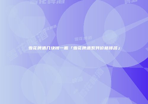 雪花啤酒几块钱一瓶「雪花啤酒系列价格排名」