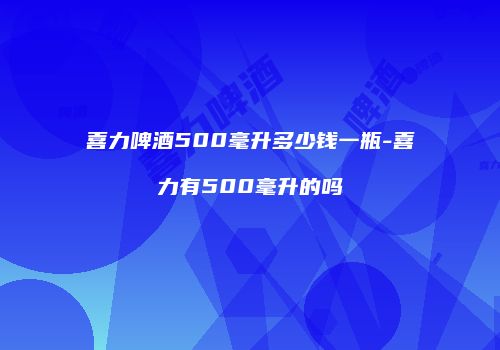 喜力啤酒500毫升多少钱一瓶-喜力有500毫升的吗