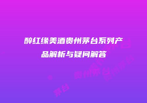 醉红缘美酒贵州茅台系列产品解析与疑问解答