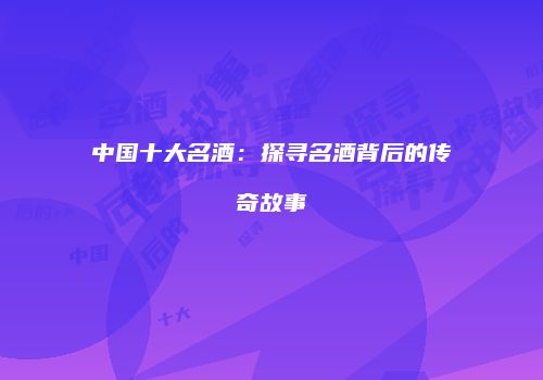 中国十大名酒：探寻名酒背后的传奇故事