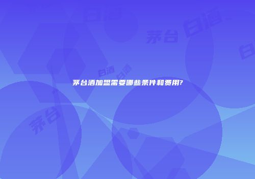 茅台酒加盟需要哪些条件和费用?