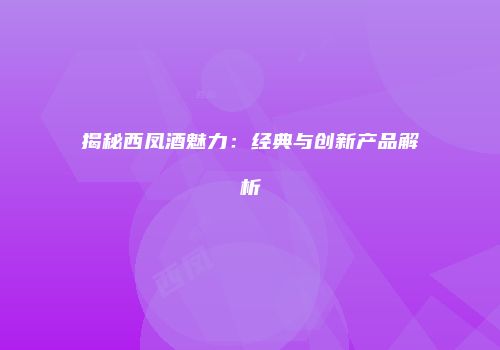 揭秘西凤酒魅力：经典与创新产品解析