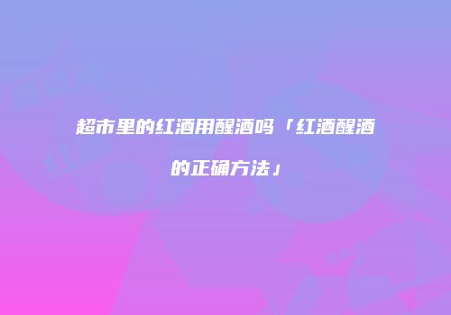 超市里的红酒用醒酒吗「红酒醒酒的正确方法」