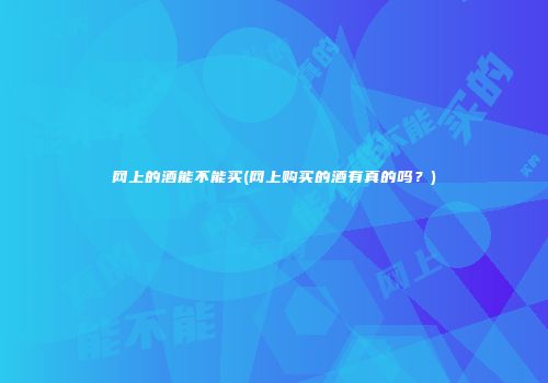 网上的酒能不能买(网上购买的酒有真的吗？)