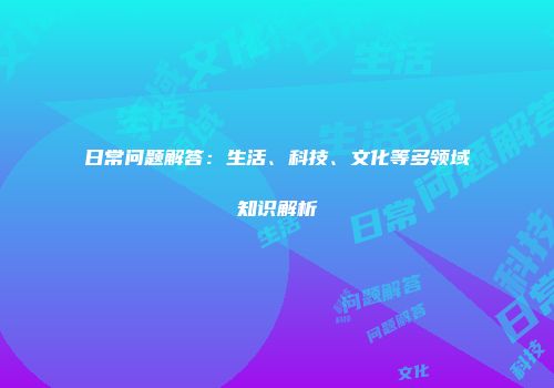 日常问题解答：生活、科技、文化等多领域知识解析