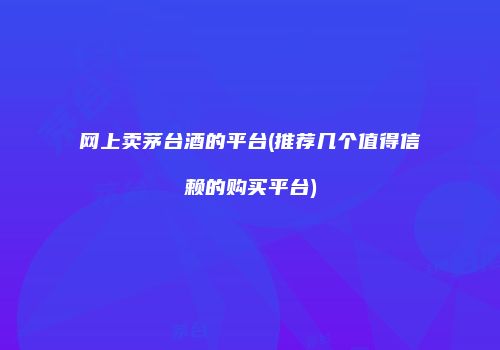 网上卖茅台酒的平台(推荐几个值得信赖的购买平台)