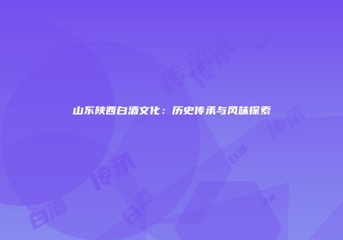 山东陕西白酒文化：历史传承与风味探索