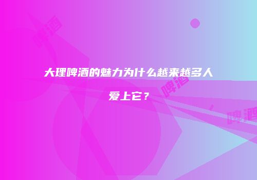 大理啤酒的魅力为什么越来越多人爱上它？