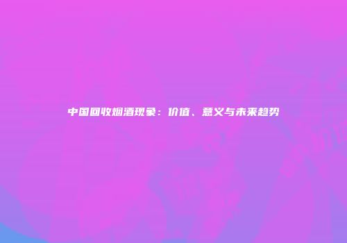 中国回收烟酒现象：价值、意义与未来趋势