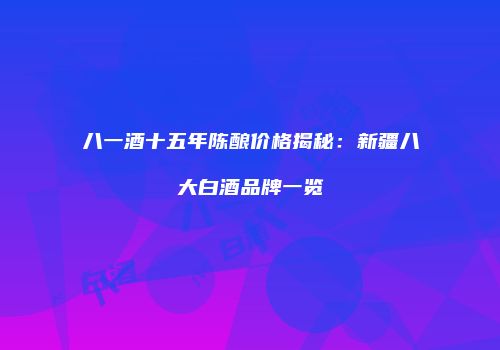 八一酒十五年陈酿价格揭秘：新疆八大白酒品牌一览