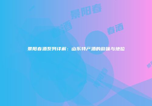 景阳春酒系列详解：山东特产酒的韵味与地位