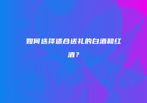 如何选择适合送礼的白酒和红酒？
