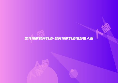 世界度数最高的酒-最高度数的酒泡野生人参