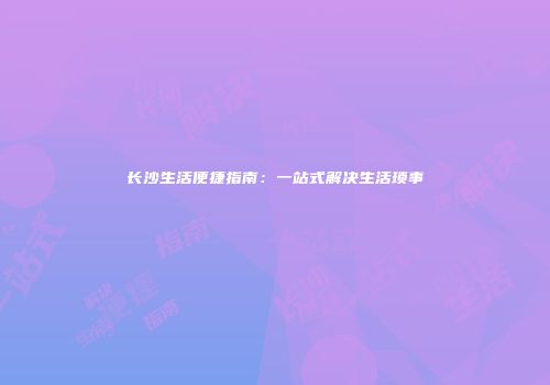 长沙生活便捷指南：一站式解决生活琐事