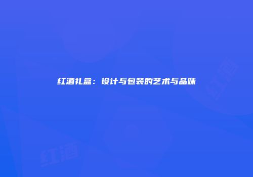 红酒礼盒：设计与包装的艺术与品味
