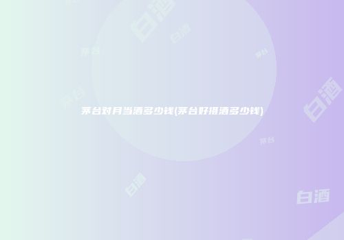 茅台对月当酒多少钱(茅台好摄酒多少钱)