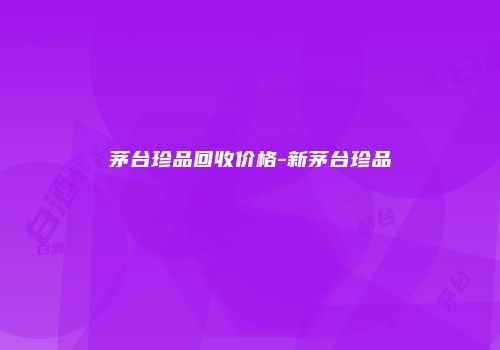 茅台珍品回收价格-新茅台珍品