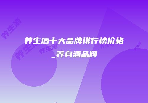 养生酒十大品牌排行榜价格_养身酒品牌