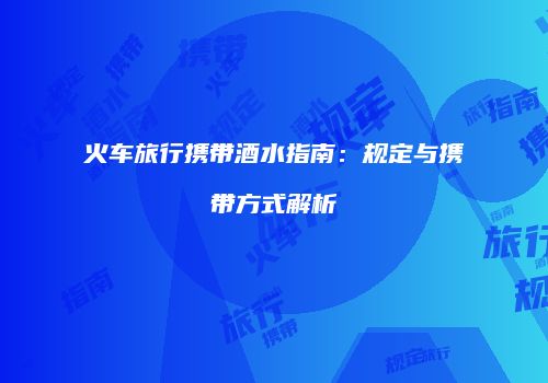 火车旅行携带酒水指南：规定与携带方式解析
