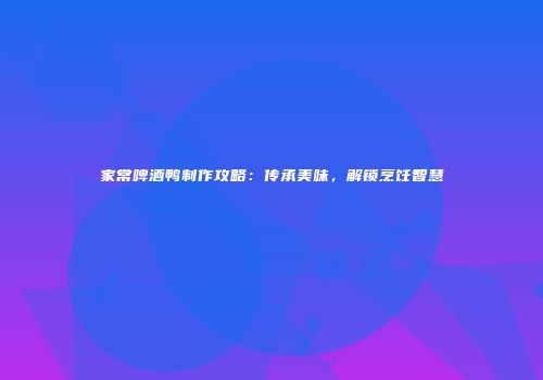 家常啤酒鸭制作攻略：传承美味，解锁烹饪智慧