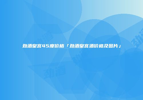 劲酒皇宫45度价格「劲酒皇宫酒价格及图片」