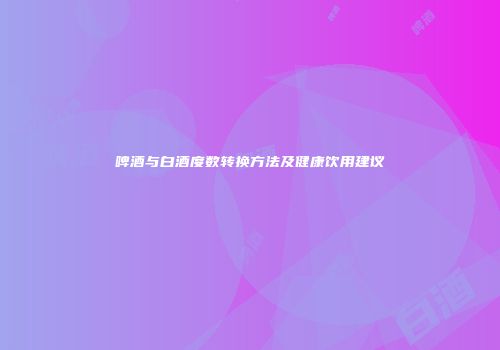 啤酒与白酒度数转换方法及健康饮用建议