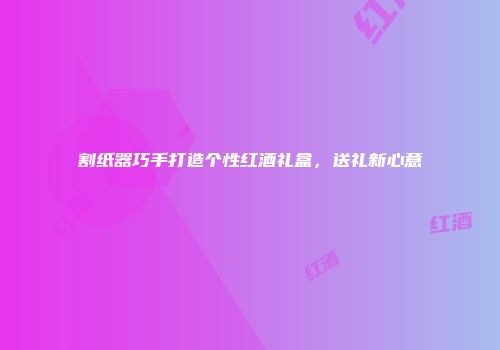 割纸器巧手打造个性红酒礼盒，送礼新心意