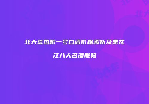北大荒国粮一号白酒价格解析及黑龙江八大名酒概览