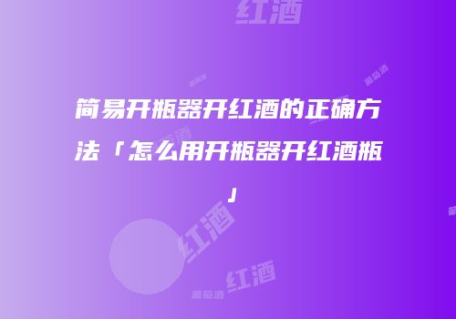 简易开瓶器开红酒的正确方法「怎么用开瓶器开红酒瓶」
