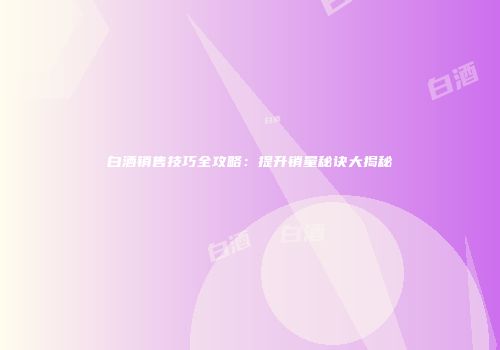 白酒销售技巧全攻略：提升销量秘诀大揭秘