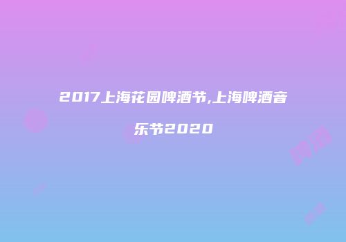 2017上海花园啤酒节,上海啤酒音乐节2020