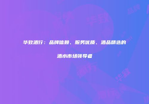 华致酒行：品牌信赖、服务优质、酒品精选的酒水市场领导者