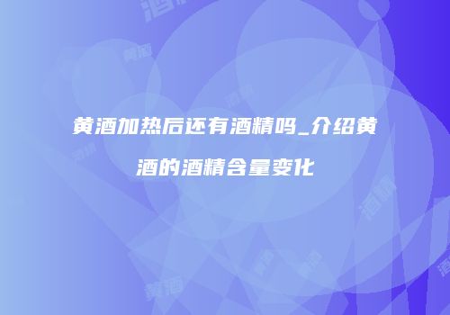 黄酒加热后还有酒精吗_介绍黄酒的酒精含量变化