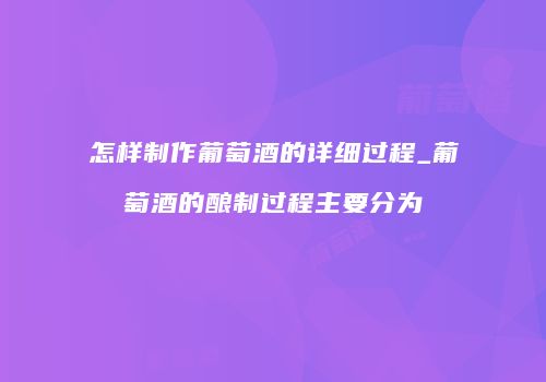 怎样制作葡萄酒的详细过程_葡萄酒的酿制过程主要分为