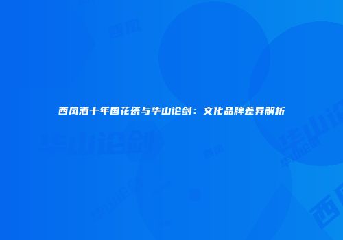 西凤酒十年国花瓷与华山论剑：文化品牌差异解析