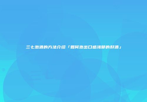 三七泡酒的方法介绍「如何泡出口感浓郁的好酒」
