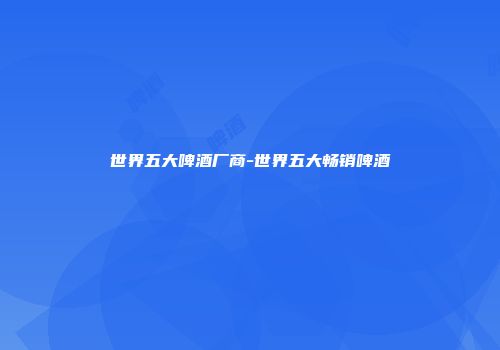 世界五大啤酒厂商-世界五大畅销啤酒