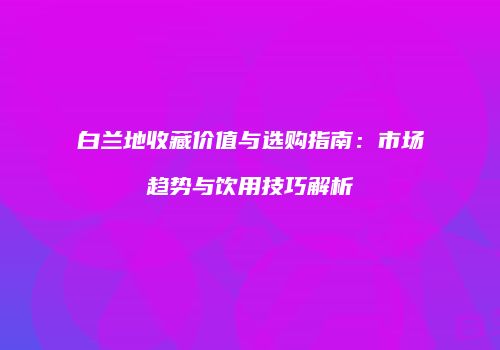 白兰地收藏价值与选购指南：市场趋势与饮用技巧解析
