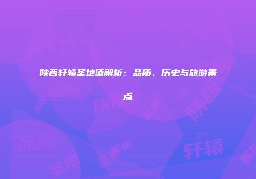陕西轩辕圣地酒解析：品质、历史与旅游景点