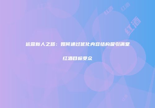 运营新人之路：如何通过优化内容结构吸引满堂红酒目标受众