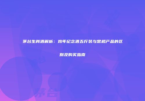 茅台生肖酒解析：鸡年纪念酒五斤装与常规产品的区别及购买指南