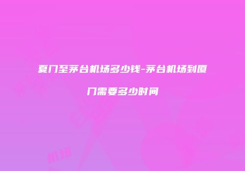 夏门至茅台机场多少钱-茅台机场到厦门需要多少时间
