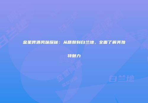 金星啤酒风味探秘：从精酿到白兰地，全面了解其独特魅力