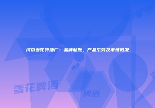 河南雪花啤酒厂：品牌起源、产品系列及市场概况