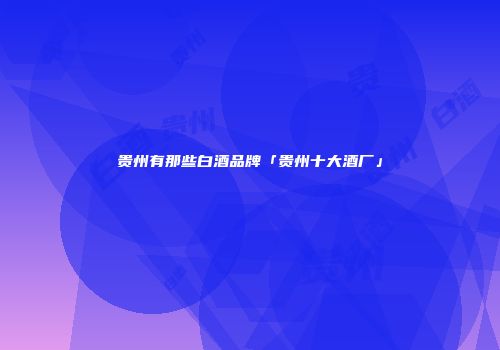 贵州有那些白酒品牌「贵州十大酒厂」
