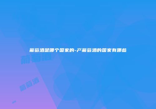葡萄酒是哪个国家的-产葡萄酒的国家有哪些